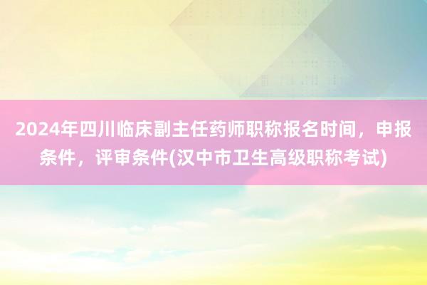 2024年四川临床副主任药师职称报名时间，申报条件，评审条件(汉中市卫生高级职称考试)