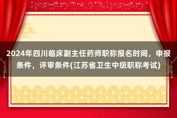 2024年四川临床副主任药师职称报名时间，申报条件，评审条件(江苏省卫生中级职称考试)