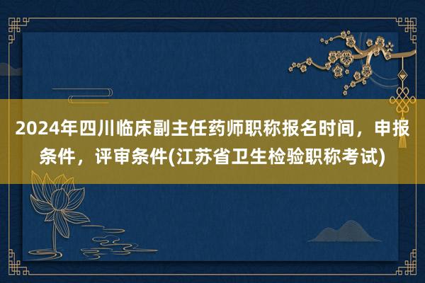 2024年四川临床副主任药师职称报名时间，申报条件，评审条件(江苏省卫生检验职称考试)