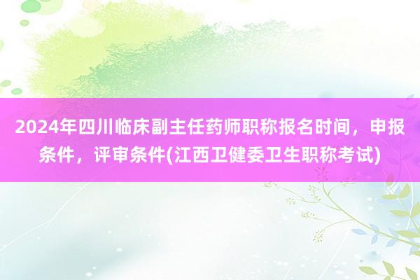 2024年四川临床副主任药师职称报名时间，申报条件，评审条件(江西卫健委卫生职称考试)