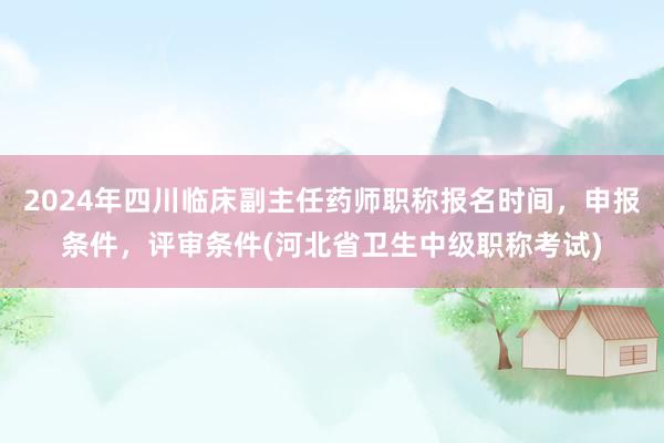 2024年四川临床副主任药师职称报名时间，申报条件，评审条件(河北省卫生中级职称考试)