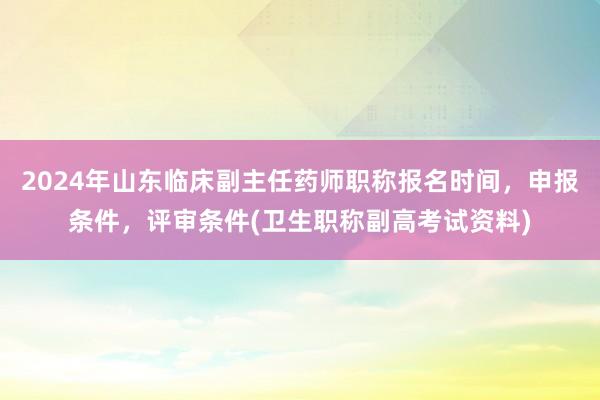 2024年山东临床副主任药师职称报名时间，申报条件，评审条件(卫生职称副高考试资料)