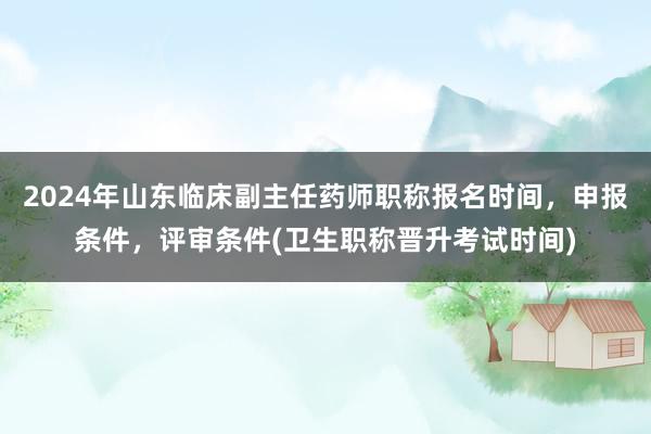 2024年山东临床副主任药师职称报名时间，申报条件，评审条件(卫生职称晋升考试时间)