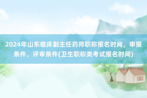 2024年山东临床副主任药师职称报名时间，申报条件，评审条件(卫生职称类考试报名时间)