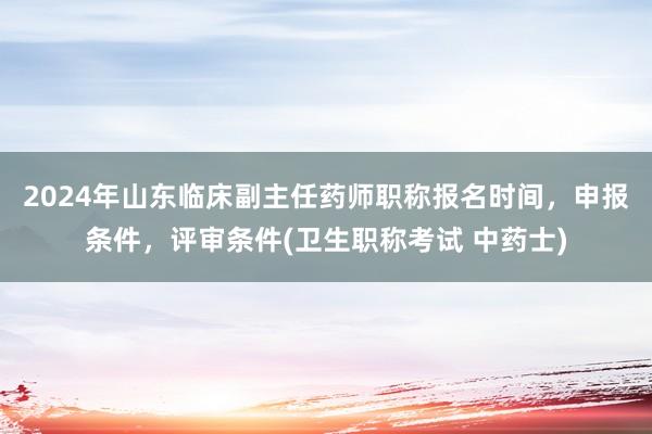 2024年山东临床副主任药师职称报名时间，申报条件，评审条件(卫生职称考试 中药士)