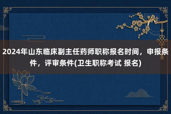 2024年山东临床副主任药师职称报名时间，申报条件，评审条件(卫生职称考试 报名)
