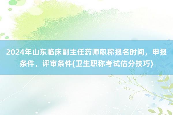 2024年山东临床副主任药师职称报名时间，申报条件，评审条件(卫生职称考试估分技巧)