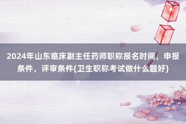 2024年山东临床副主任药师职称报名时间，申报条件，评审条件(卫生职称考试做什么题好)
