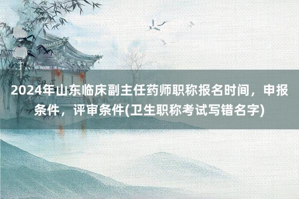 2024年山东临床副主任药师职称报名时间，申报条件，评审条件(卫生职称考试写错名字)