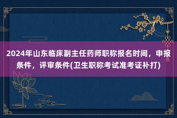 2024年山东临床副主任药师职称报名时间，申报条件，评审条件(卫生职称考试准考证补打)