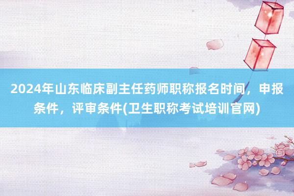 2024年山东临床副主任药师职称报名时间，申报条件，评审条件(卫生职称考试培训官网)