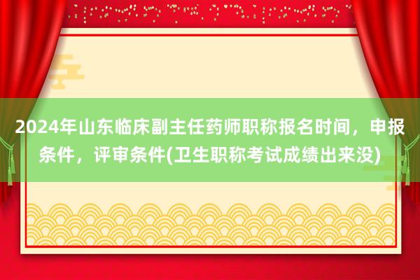 2024年山东临床副主任药师职称报名时间，申报条件，评审条件(卫生职称考试成绩出来没)