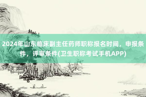 2024年山东临床副主任药师职称报名时间，申报条件，评审条件(卫生职称考试手机APP)