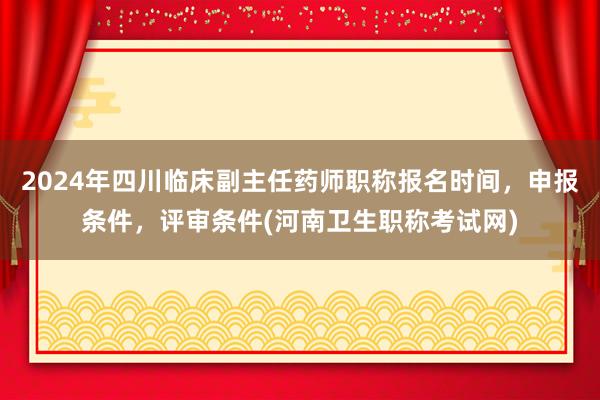 2024年四川临床副主任药师职称报名时间，申报条件，评审条件(河南卫生职称考试网)
