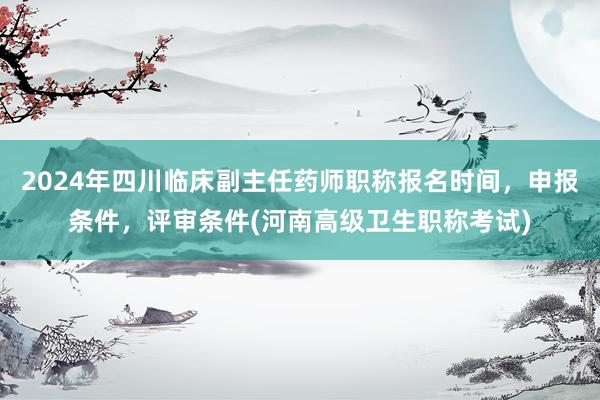 2024年四川临床副主任药师职称报名时间，申报条件，评审条件(河南高级卫生职称考试)