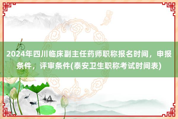 2024年四川临床副主任药师职称报名时间，申报条件，评审条件(泰安卫生职称考试时间表)