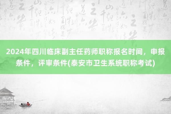 2024年四川临床副主任药师职称报名时间，申报条件，评审条件(泰安市卫生系统职称考试)