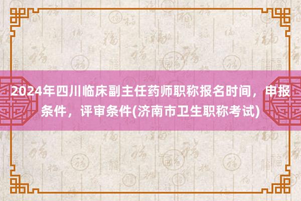 2024年四川临床副主任药师职称报名时间，申报条件，评审条件(济南市卫生职称考试)