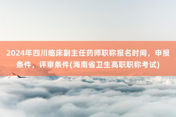2024年四川临床副主任药师职称报名时间，申报条件，评审条件(海南省卫生高职职称考试)