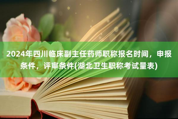 2024年四川临床副主任药师职称报名时间，申报条件，评审条件(湖北卫生职称考试量表)