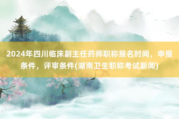 2024年四川临床副主任药师职称报名时间，申报条件，评审条件(湖南卫生职称考试新闻)
