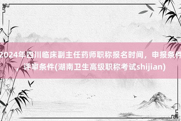2024年四川临床副主任药师职称报名时间，申报条件，评审条件(湖南卫生高级职称考试shijian)