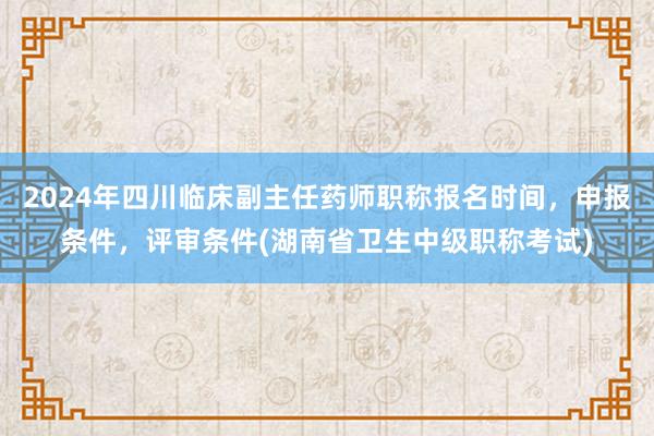 2024年四川临床副主任药师职称报名时间，申报条件，评审条件(湖南省卫生中级职称考试)