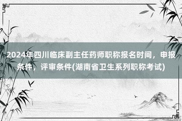 2024年四川临床副主任药师职称报名时间，申报条件，评审条件(湖南省卫生系列职称考试)