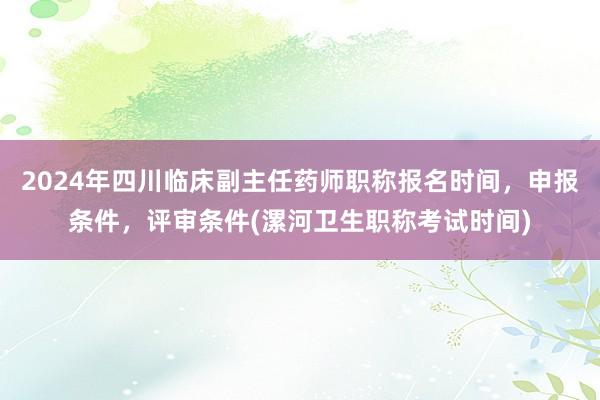 2024年四川临床副主任药师职称报名时间，申报条件，评审条件(漯河卫生职称考试时间)