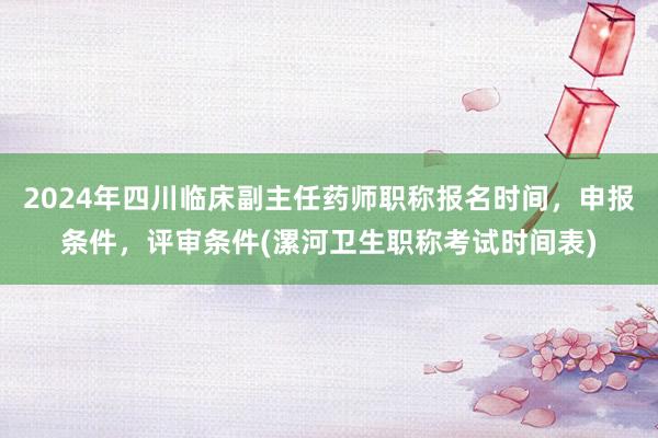 2024年四川临床副主任药师职称报名时间，申报条件，评审条件(漯河卫生职称考试时间表)