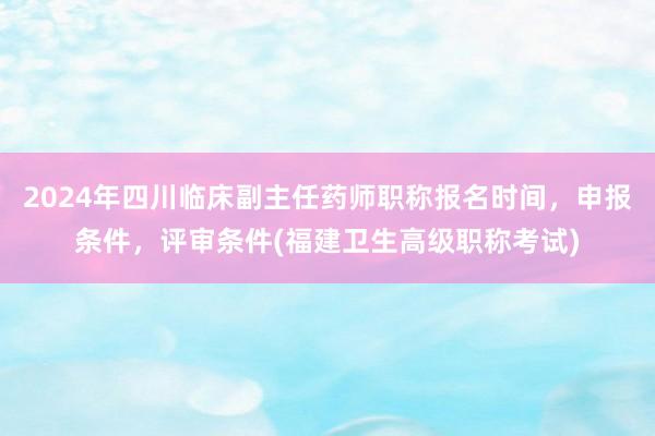 2024年四川临床副主任药师职称报名时间，申报条件，评审条件(福建卫生高级职称考试)