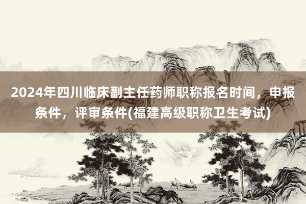 2024年四川临床副主任药师职称报名时间，申报条件，评审条件(福建高级职称卫生考试)