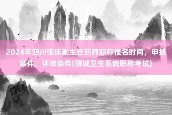 2024年四川临床副主任药师职称报名时间，申报条件，评审条件(聊城卫生系统职称考试)