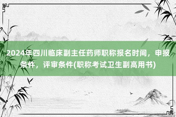 2024年四川临床副主任药师职称报名时间，申报条件，评审条件(职称考试卫生副高用书)