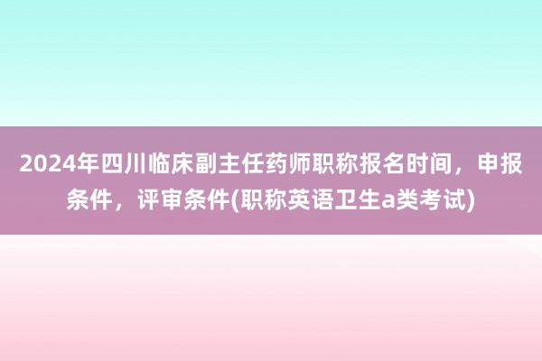 2024年四川临床副主任药师职称报名时间，申报条件，评审条件(职称英语卫生a类考试)