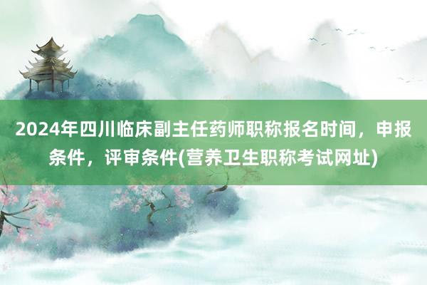 2024年四川临床副主任药师职称报名时间，申报条件，评审条件(营养卫生职称考试网址)