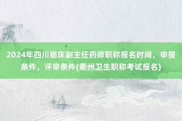2024年四川临床副主任药师职称报名时间，申报条件，评审条件(衢州卫生职称考试报名)