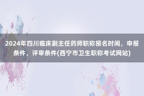 2024年四川临床副主任药师职称报名时间，申报条件，评审条件(西宁市卫生职称考试网站)