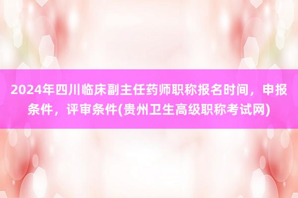 2024年四川临床副主任药师职称报名时间，申报条件，评审条件(贵州卫生高级职称考试网)