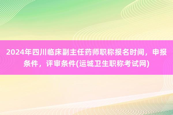 2024年四川临床副主任药师职称报名时间，申报条件，评审条件(运城卫生职称考试网)