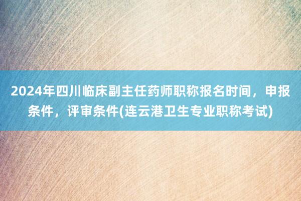 2024年四川临床副主任药师职称报名时间，申报条件，评审条件(连云港卫生专业职称考试)