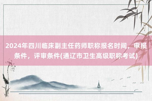 2024年四川临床副主任药师职称报名时间，申报条件，评审条件(通辽市卫生高级职称考试)