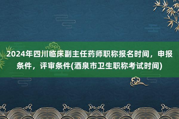 2024年四川临床副主任药师职称报名时间，申报条件，评审条件(酒泉市卫生职称考试时间)