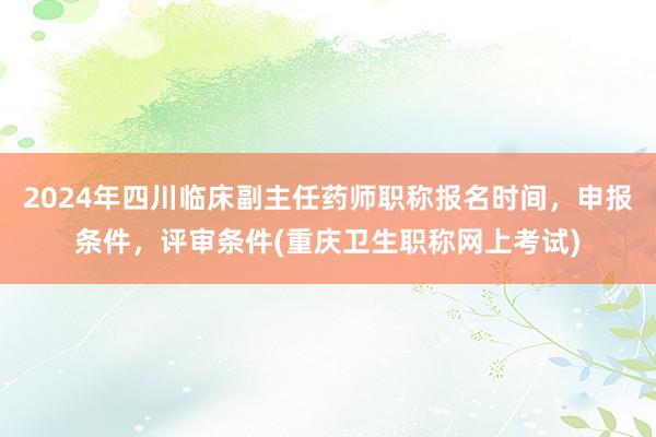 2024年四川临床副主任药师职称报名时间，申报条件，评审条件(重庆卫生职称网上考试)