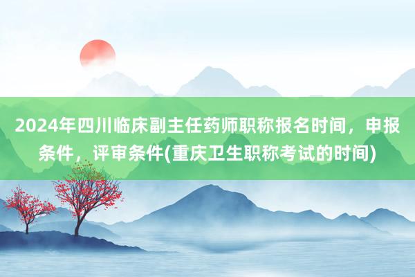 2024年四川临床副主任药师职称报名时间，申报条件，评审条件(重庆卫生职称考试的时间)