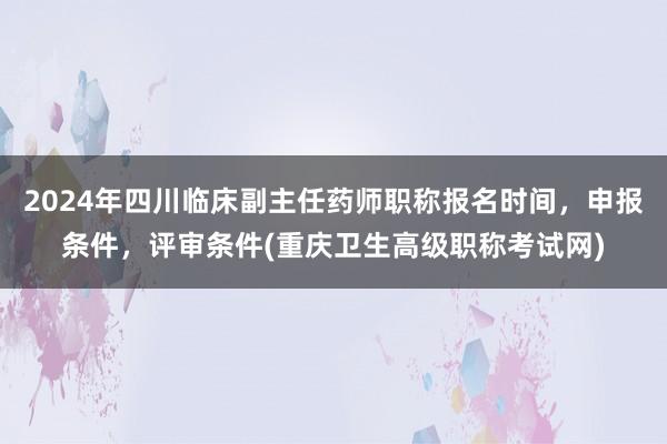 2024年四川临床副主任药师职称报名时间，申报条件，评审条件(重庆卫生高级职称考试网)