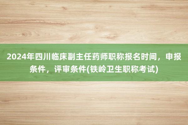 2024年四川临床副主任药师职称报名时间，申报条件，评审条件(铁岭卫生职称考试)