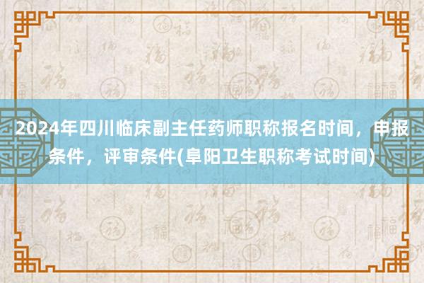 2024年四川临床副主任药师职称报名时间，申报条件，评审条件(阜阳卫生职称考试时间)