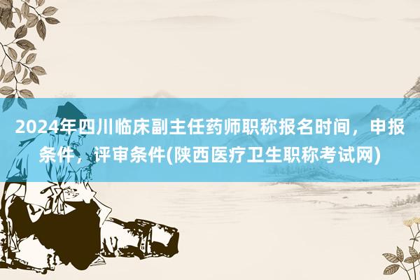 2024年四川临床副主任药师职称报名时间，申报条件，评审条件(陕西医疗卫生职称考试网)