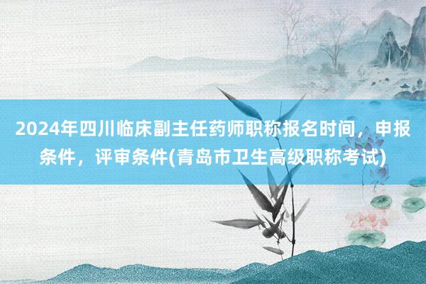 2024年四川临床副主任药师职称报名时间，申报条件，评审条件(青岛市卫生高级职称考试)